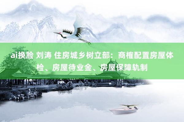 ai换脸 刘涛 住房城乡树立部：商榷配置房屋体检、房屋待业金、房屋保障轨制