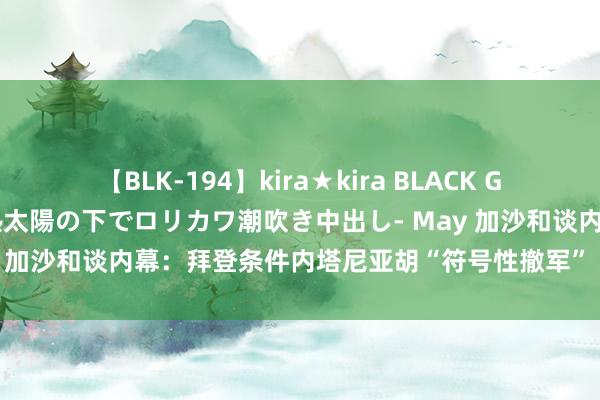 【BLK-194】kira★kira BLACK GAL 黒ギャル青姦露出-灼熱太陽の下でロリカワ潮吹き中出し- May 加沙和谈内幕：拜登条件内塔尼亚胡“符号性撤军” 疏导商酌施展