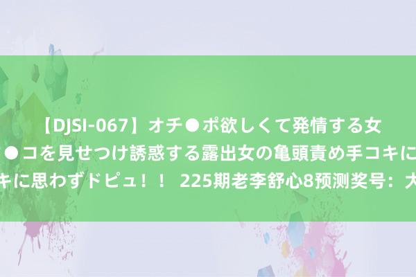 【DJSI-067】オチ●ポ欲しくて発情する女たち ところ構わずオマ●コを見せつけ誘惑する露出女の亀頭責め手コキに思わずドピュ！！ 225期老李舒心8预测奖号：大小比奇偶比和值分析