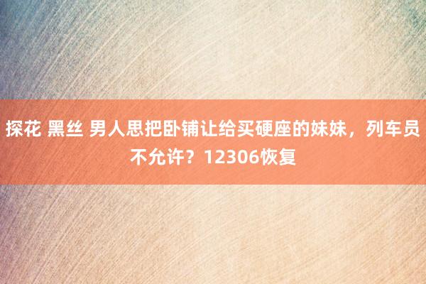 探花 黑丝 男人思把卧铺让给买硬座的妹妹，列车员不允许？12306恢复