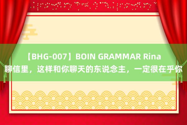 【BHG-007】BOIN GRAMMAR Rina 聊信里，这样和你聊天的东说念主，一定很在乎你