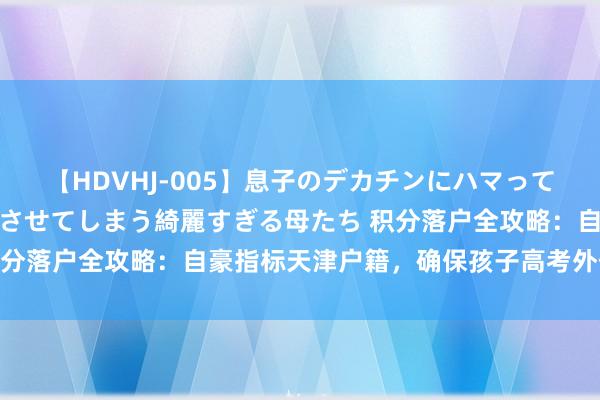 【HDVHJ-005】息子のデカチンにハマってしまい毎日のように挿入させてしまう綺麗すぎる母たち 积分落户全攻略：自豪指标天津户籍，确保孩子高考外侨无忧！