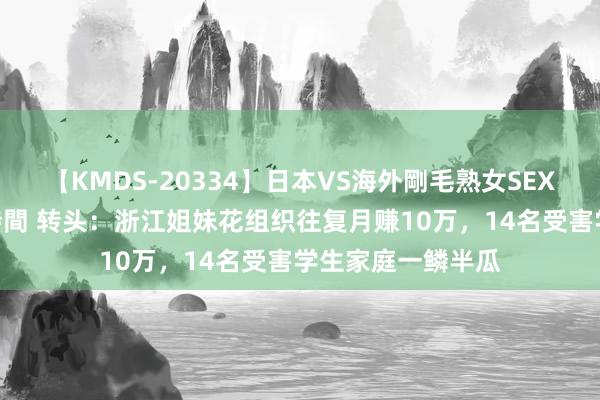 【KMDS-20334】日本VS海外剛毛熟女SEX対決！！40人8時間 转头：浙江姐妹花组织往复月赚10万，14名受害学生家庭一鳞半瓜