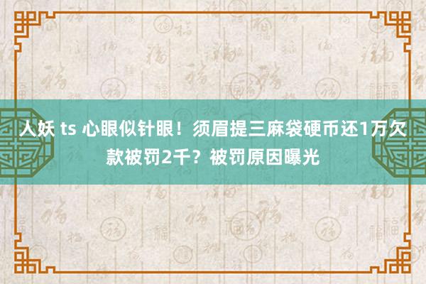 人妖 ts 心眼似针眼！须眉提三麻袋硬币还1万欠款被罚2千？被罚原因曝光