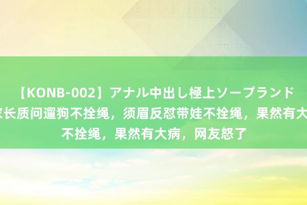 【KONB-002】アナル中出し極上ソープランドBEST4時間 家长质问遛狗不拴绳，须眉反怼带娃不拴绳，果然有大病，网友怒了