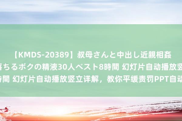 【KMDS-20389】叔母さんと中出し近親相姦 叔母さんの身体を伝い落ちるボクの精液30人ベスト8時間 幻灯片自动播放竖立详解，教你平缓责罚PPT自动播放