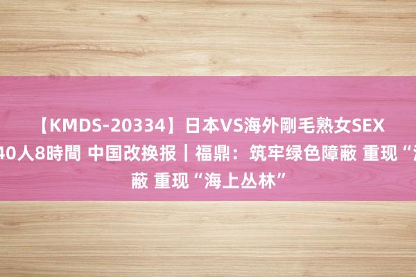 【KMDS-20334】日本VS海外剛毛熟女SEX対決！！40人8時間 中国改换报｜福鼎：筑牢绿色障蔽 重现“海上丛林”