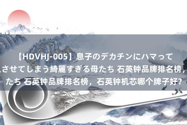 【HDVHJ-005】息子のデカチンにハマってしまい毎日のように挿入させてしまう綺麗すぎる母たち 石英钟品牌排名榜，石英钟机芯哪个牌子好？