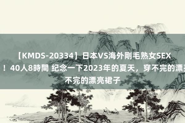 【KMDS-20334】日本VS海外剛毛熟女SEX対決！！40人8時間 纪念一下2023年的夏天，穿不完的漂亮裙子