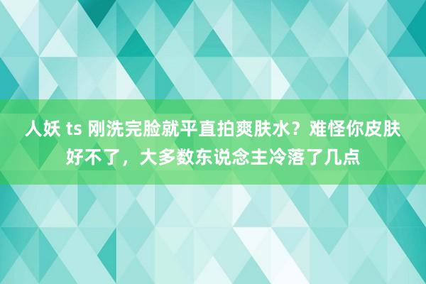 人妖 ts 刚洗完脸就平直拍爽肤水？难怪你皮肤好不了，大多数东说念主冷落了几点