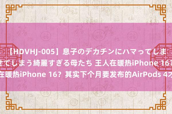 【HDVHJ-005】息子のデカチンにハマってしまい毎日のように挿入させてしまう綺麗すぎる母たち 王人在暖热iPhone 16？其实下个月要发布的AirPods 4才是