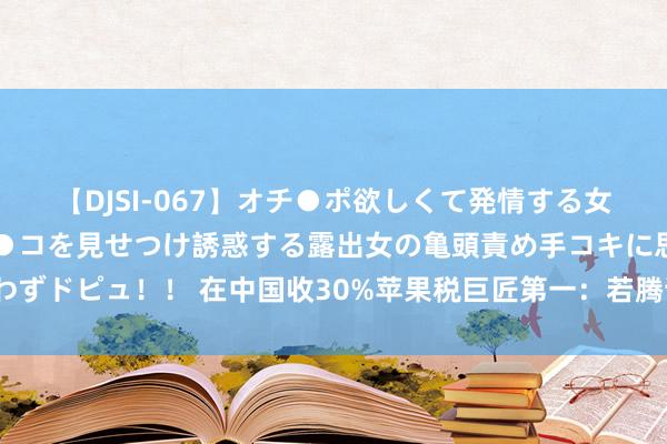 【DJSI-067】オチ●ポ欲しくて発情する女たち ところ構わずオマ●コを見せつけ誘惑する露出女の亀頭責め手コキに思わずドピュ！！ 在中国收30%苹果税巨匠第一：若腾讯与苹果谈崩，你会奈何选？