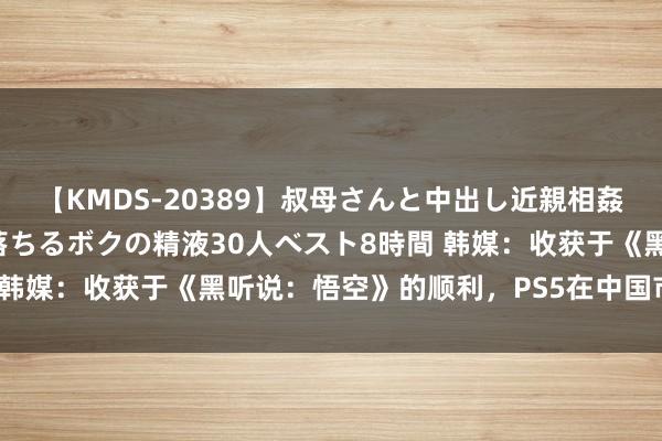 【KMDS-20389】叔母さんと中出し近親相姦 叔母さんの身体を伝い落ちるボクの精液30人ベスト8時間 韩媒：收获于《黑听说：悟空》的顺利，PS5在中国市集售罄！