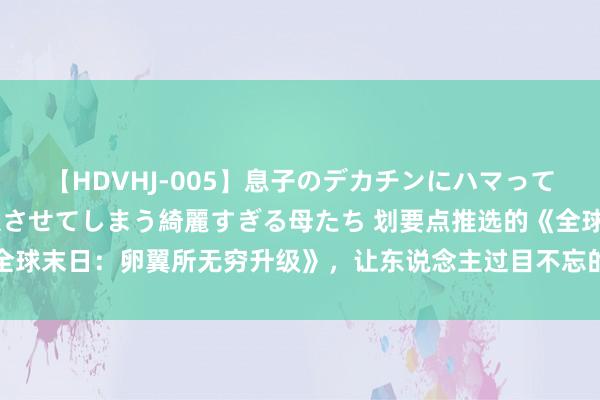 【HDVHJ-005】息子のデカチンにハマってしまい毎日のように挿入させてしまう綺麗すぎる母たち 划要点推选的《全球末日：卵翼所无穷升级》，让东说念主过目不忘的篇章，厚谊大戏……