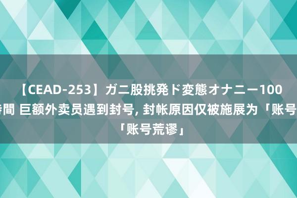 【CEAD-253】ガニ股挑発ド変態オナニー100人8時間 巨额外卖员遇到封号, 封帐原因仅被施展为「账号荒谬」