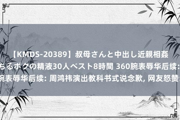 【KMDS-20389】叔母さんと中出し近親相姦 叔母さんの身体を伝い落ちるボクの精液30人ベスト8時間 360腕表辱华后续: 周鸿祎演出教科书式说念歉, 网友怒赞: 不欺地下