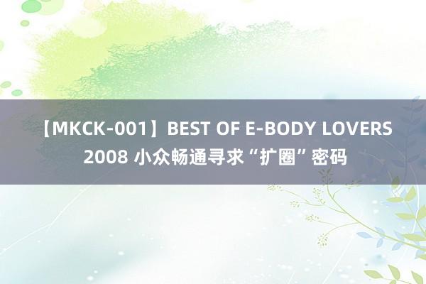 【MKCK-001】BEST OF E-BODY LOVERS 2008 小众畅通寻求“扩圈”密码