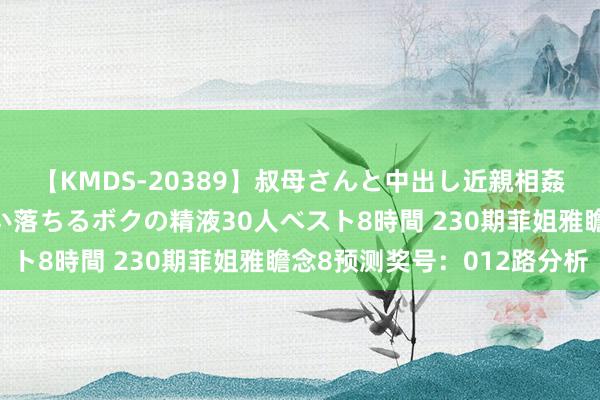 【KMDS-20389】叔母さんと中出し近親相姦 叔母さんの身体を伝い落ちるボクの精液30人ベスト8時間 230期菲姐雅瞻念8预测奖号：012路分析