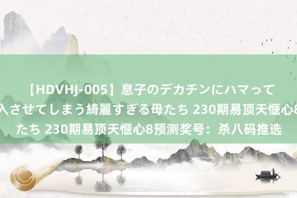 【HDVHJ-005】息子のデカチンにハマってしまい毎日のように挿入させてしまう綺麗すぎる母たち 230期易顶天惬心8预测奖号：杀八码推选